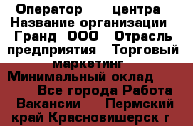 Оператор Call-центра › Название организации ­ Гранд, ООО › Отрасль предприятия ­ Торговый маркетинг › Минимальный оклад ­ 30 000 - Все города Работа » Вакансии   . Пермский край,Красновишерск г.